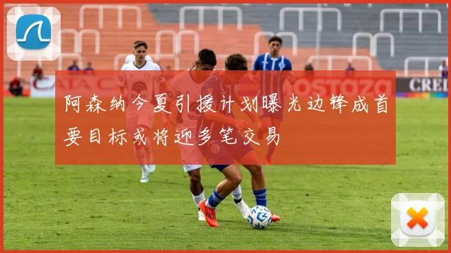 阿森纳今夏引援计划曝光边锋成首要目标或将迎多笔交易