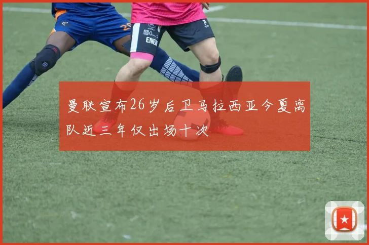 曼联宣布26岁后卫马拉西亚今夏离队近三年仅出场十次