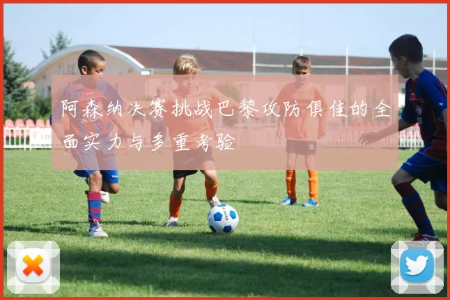 阿森纳决赛挑战巴黎攻防俱佳的全面实力与多重考验