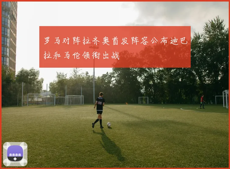 罗马对阵拉齐奥首发阵容公布迪巴拉和马伦领衔出战