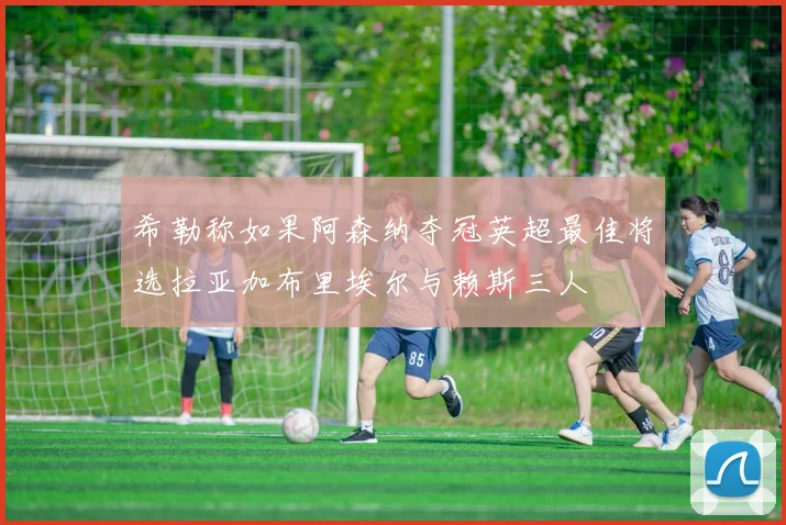 希勒称如果阿森纳夺冠英超最佳将选拉亚加布里埃尔与赖斯三人