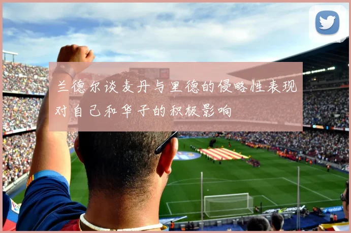 兰德尔谈麦丹与里德的侵略性表现对自己和华子的积极影响