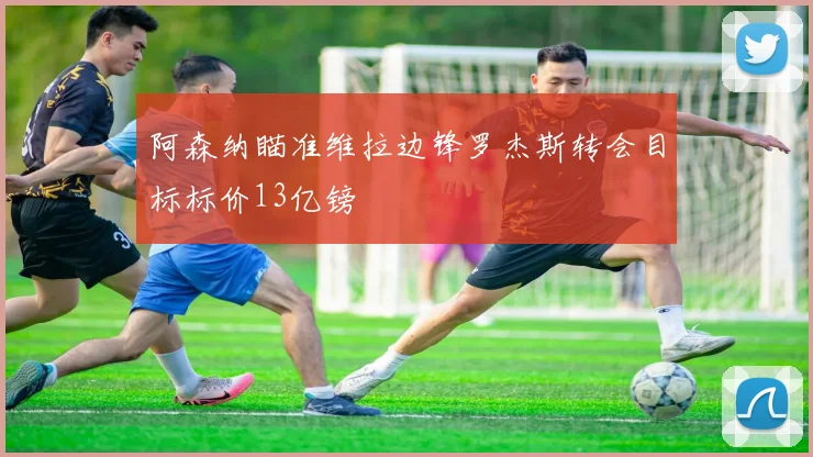 阿森纳瞄准维拉边锋罗杰斯转会目标标价13亿镑