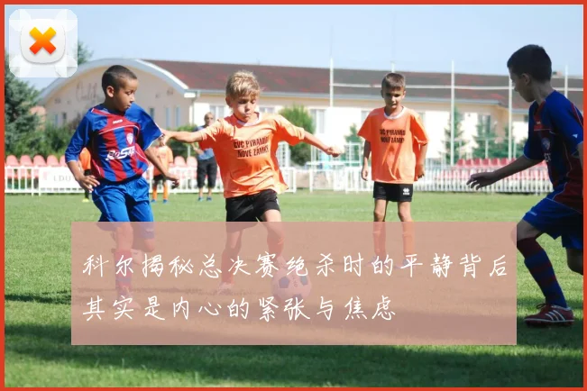 科尔揭秘总决赛绝杀时的平静背后其实是内心的紧张与焦虑