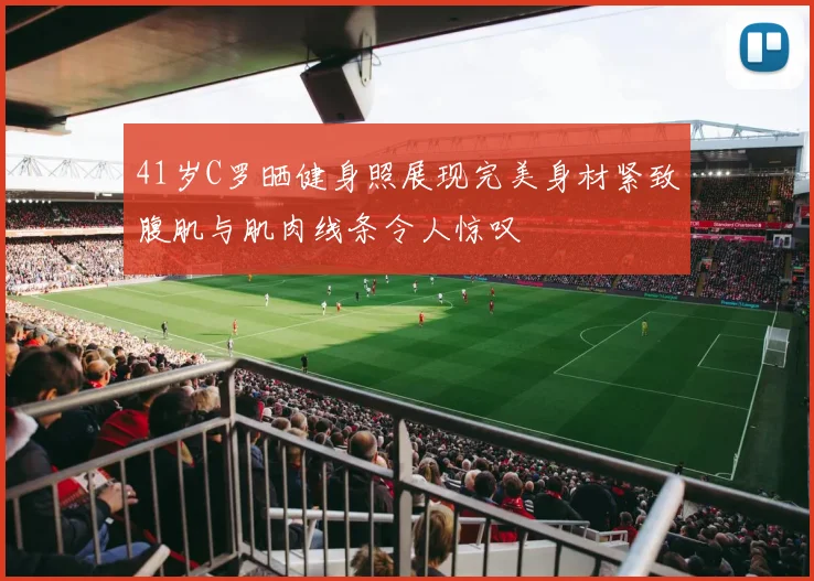 41岁C罗晒健身照展现完美身材紧致腹肌与肌肉线条令人惊叹