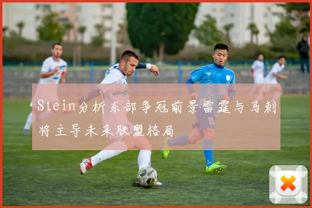 Stein分析东部争冠前景雷霆与马刺将主导未来联盟格局