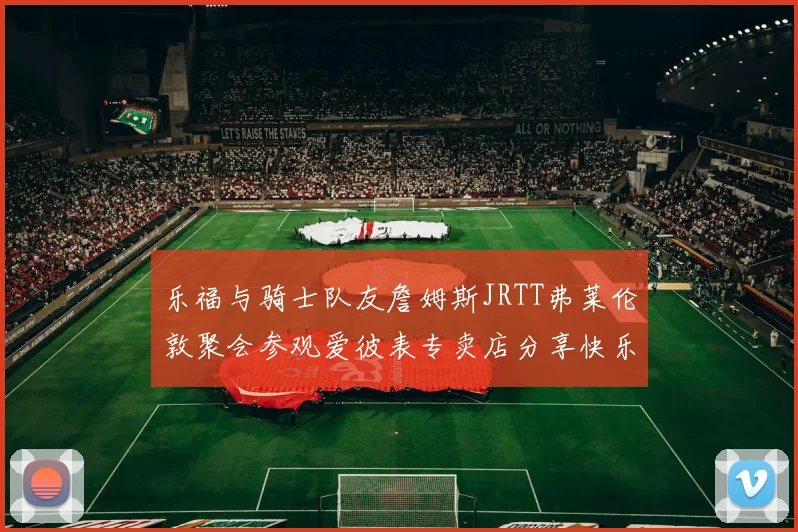 乐福与骑士队友詹姆斯JRTT弗莱伦敦聚会参观爱彼表专卖店分享快乐时光
