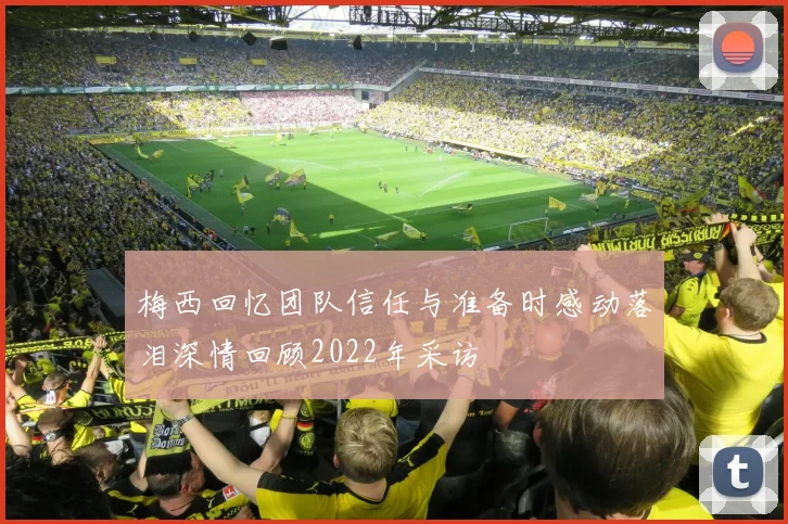 梅西回忆团队信任与准备时感动落泪深情回顾2022年采访