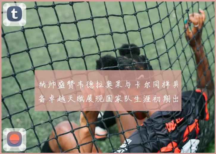 纳帅盛赞韦德拉奥果与卡尔同样具备卓越天赋展现国家队生涯初期出色表现