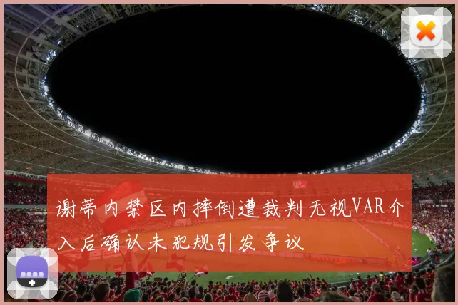 谢蒂内禁区内摔倒遭裁判无视VAR介入后确认未犯规引发争议