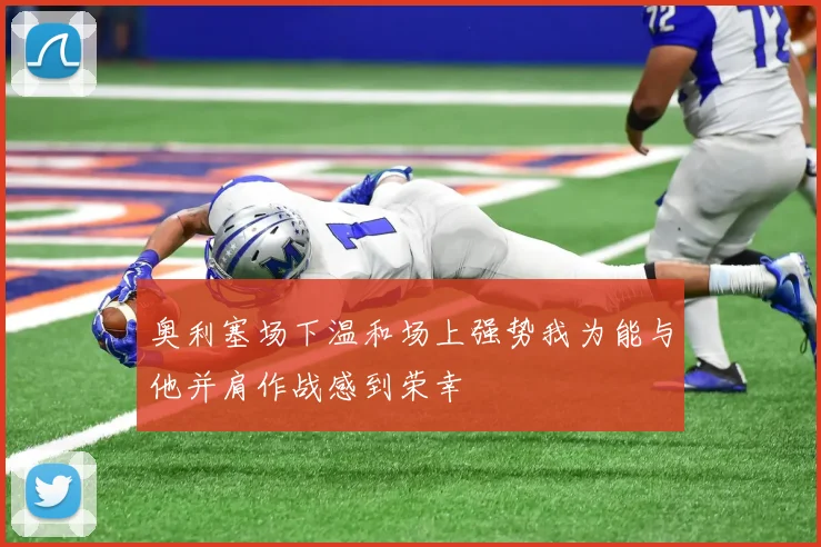 奥利塞场下温和场上强势我为能与他并肩作战感到荣幸