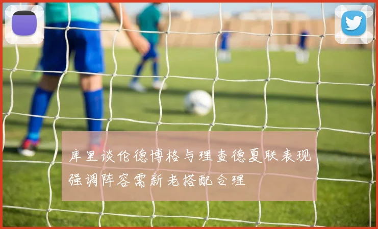 库里谈伦德博格与理查德夏联表现强调阵容需新老搭配合理