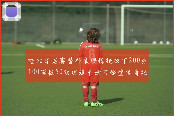 哈珀季后赛替补表现惊艳砍下200分100篮板50助攻追平妖刀哈登传奇纪录
