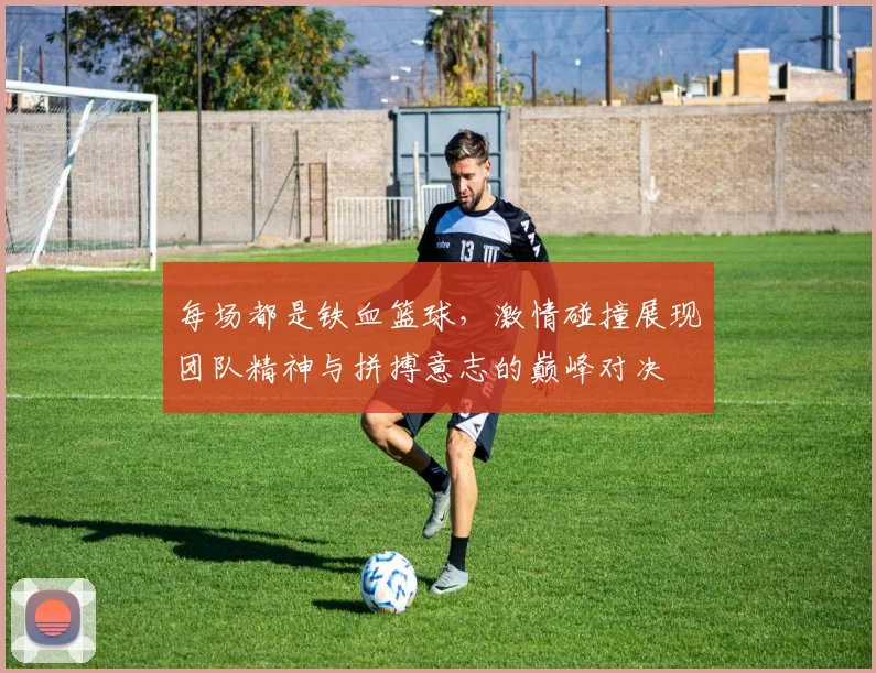 每场都是铁血篮球，激情碰撞展现团队精神与拼搏意志的巅峰对决