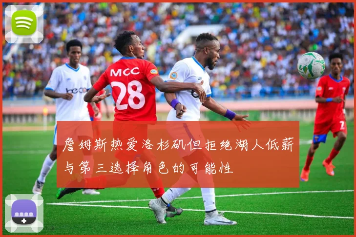 詹姆斯热爱洛杉矶但拒绝湖人低薪与第三选择角色的可能性