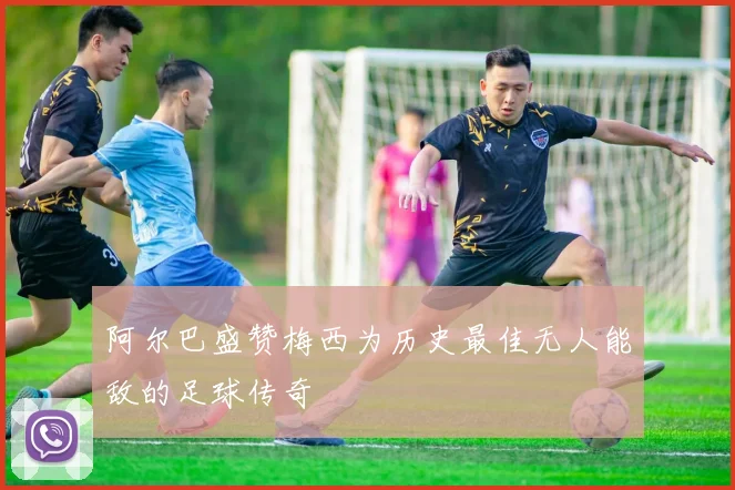阿尔巴盛赞梅西为历史最佳无人能敌的足球传奇