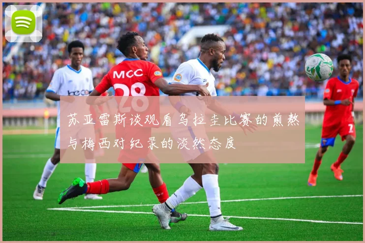 苏亚雷斯谈观看乌拉圭比赛的煎熬与梅西对纪录的淡然态度