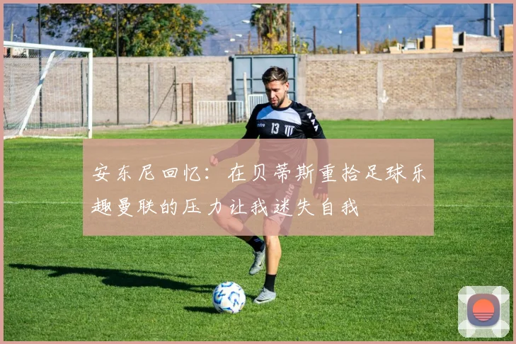 安东尼回忆：在贝蒂斯重拾足球乐趣曼联的压力让我迷失自我