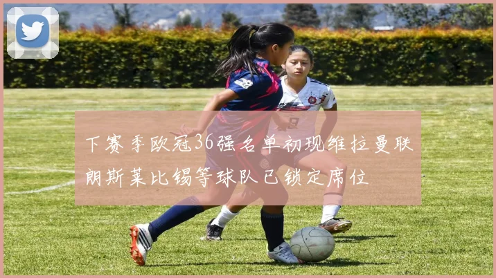 下赛季欧冠36强名单初现维拉曼联朗斯莱比锡等球队已锁定席位